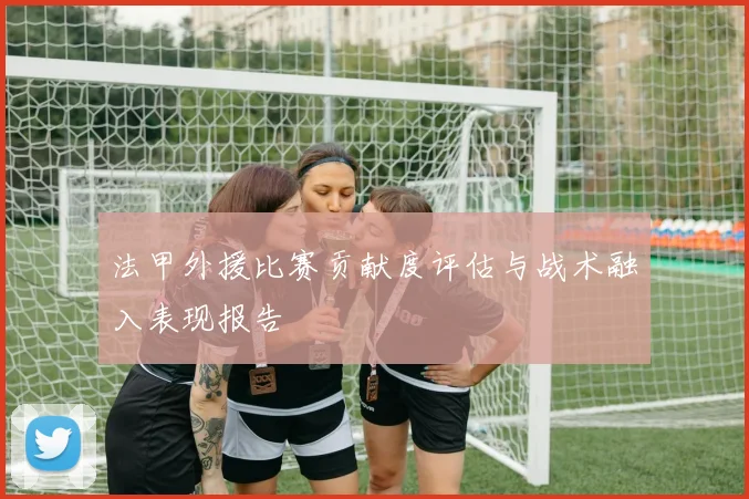 法甲外援比赛贡献度评估与战术融入表现报告