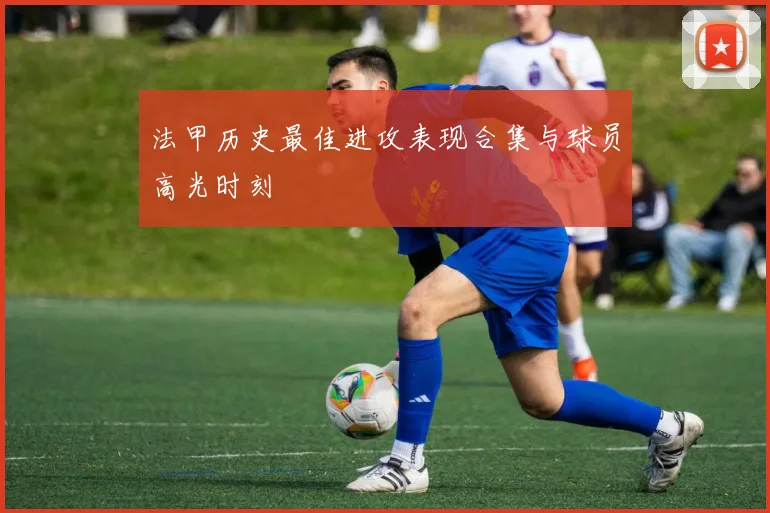 法甲历史最佳进攻表现合集与球员高光时刻